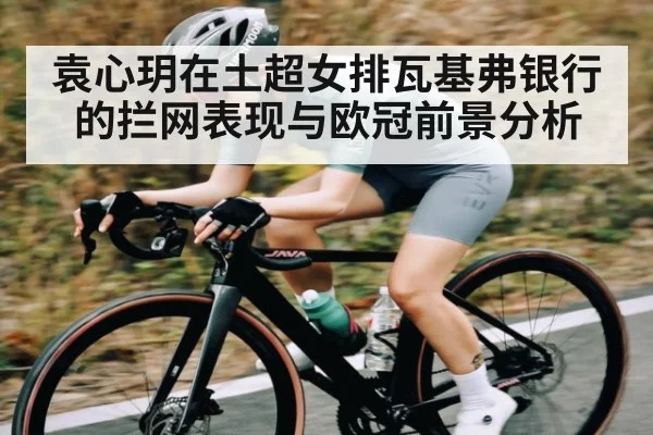 袁心玥在土超女排瓦基弗银行的拦网表现与欧冠前景分析